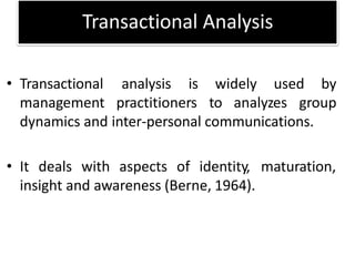 Transactional Analysis
widely used by
• Transactional analysis is
management practitioners to analyzes group
dynamics and inter-personal communications.
• It deals with aspects of identity, maturation,
insight and awareness (Berne, 1964).
 
