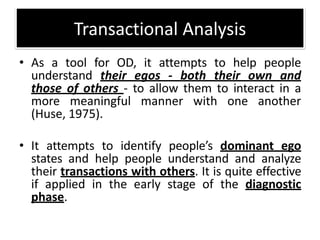 • As a tool for OD, it attempts to help people
understand their egos - both their own and
those of others - to allow them to interact in a
more meaningful manner with one another
(Huse, 1975).
• It attempts to identify people’s dominant ego
states and help people understand and analyze
their transactions with others. It is quite effective
if applied in the early stage of the diagnostic
phase.
Transactional Analysis
 