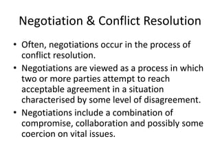 Negotiation & Conflict Resolution
• Often, negotiations occur in the process of
conflict resolution.
• Negotiations are viewed as a process in which
two or more parties attempt to reach
acceptable agreement in a situation
characterised by some level of disagreement.
• Negotiations include a combination of
compromise, collaboration and possibly some
coercion on vital issues.
 