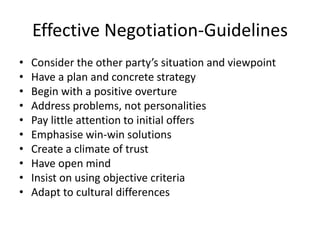 Effective Negotiation-Guidelines
• Consider the other party’s situation and viewpoint
• Have a plan and concrete strategy
• Begin with a positive overture
• Address problems, not personalities
• Pay little attention to initial offers
• Emphasise win-win solutions
• Create a climate of trust
• Have open mind
• Insist on using objective criteria
• Adapt to cultural differences
 