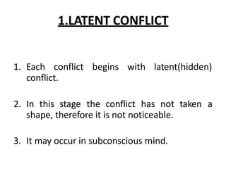 1.LATENT CONFLICT
1. Each conflict begins with latent(hidden)
conflict.
2. In this stage the conflict has not taken a
shape, therefore it is not noticeable.
3. It may occur in subconscious mind.
 