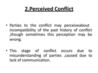 2.Perceived Conflict
• Parties to the conflict may perceiveabout
incompatibility of the past history of conflict
,though sometimes this perception may be
wrong.
• This stage of conflict occurs due to
misunderstanding of parties ,caused due to
lack of communication.
 