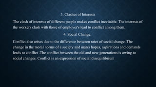 3. Clashes of Interests
The clash of interests of different people makes conflict inevitable. The interests of
the workers clash with those of employer's lead to conflict among them.
4. Social Change:
Conflict also arises due to the difference between rates of social change. The
change in the moral norms of a society and man's hopes, aspirations and demands
leads to conflict .The conflict between the old and new generations is owing to
social changes. Conflict is an expression of social disequilibrium
 