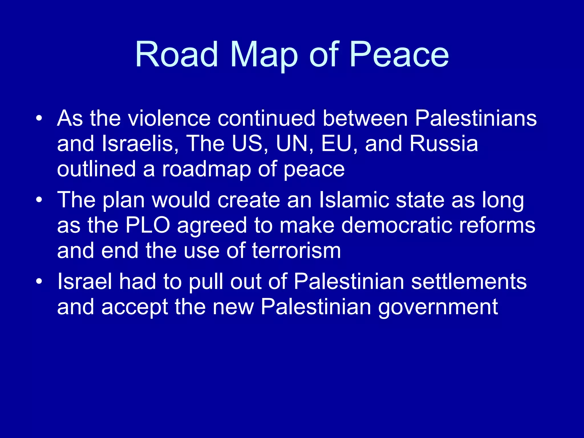 Road Map of Peace As the violence continued between Palestinians and Israelis, The US, UN, EU, and Russia outlined a roadmap of peace The plan would create an Islamic state as long as the PLO agreed to make democratic reforms and end the use of terrorism Israel had to pull out of Palestinian settlements and accept the new Palestinian government 