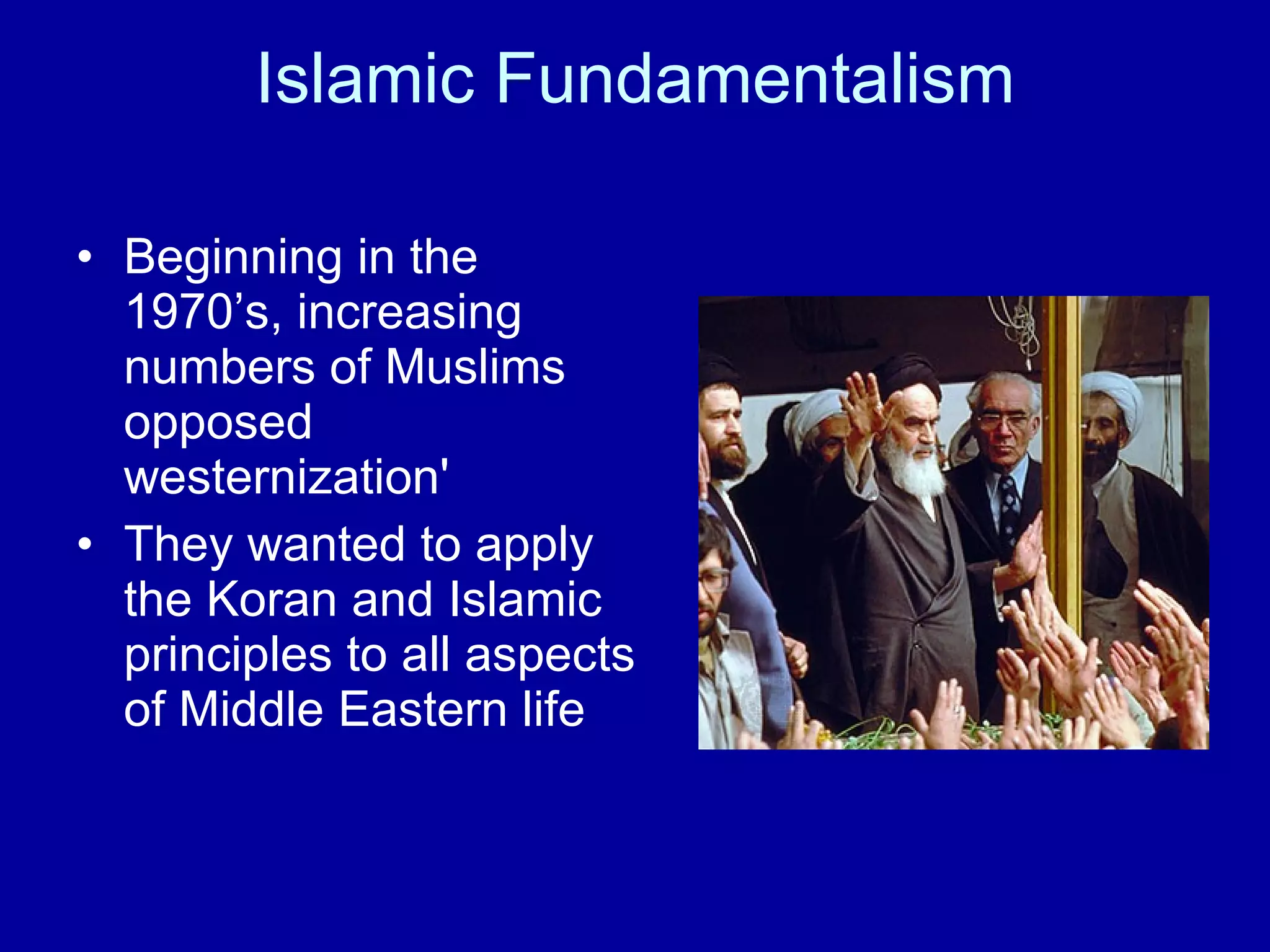 Islamic Fundamentalism Beginning in the 1970’s, increasing numbers of Muslims opposed westernization'  They wanted to apply the Koran and Islamic principles to all aspects of Middle Eastern life 