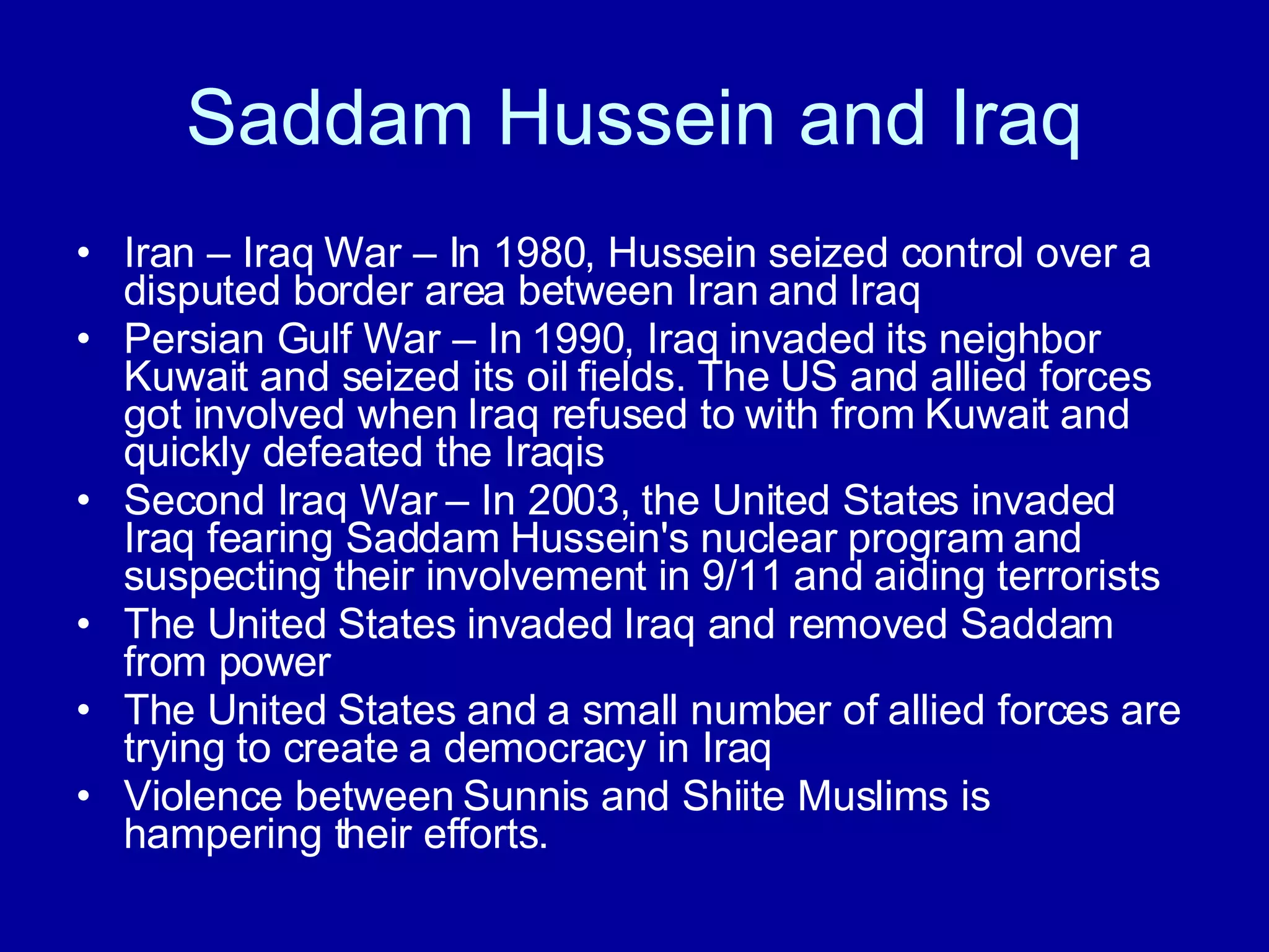 Saddam Hussein and Iraq Iran – Iraq War – In 1980, Hussein seized control over a disputed border area between Iran and Iraq Persian Gulf War – In 1990, Iraq invaded its neighbor Kuwait and seized its oil fields. The US and allied forces got involved when Iraq refused to with from Kuwait and quickly defeated the Iraqis Second Iraq War – In 2003, the United States invaded Iraq fearing Saddam Hussein's nuclear program and suspecting their involvement in 9/11 and aiding terrorists The United States invaded Iraq and removed Saddam  from power The United States and a small number of allied forces are trying to create a democracy in Iraq Violence between Sunnis and Shiite Muslims is hampering their efforts. 