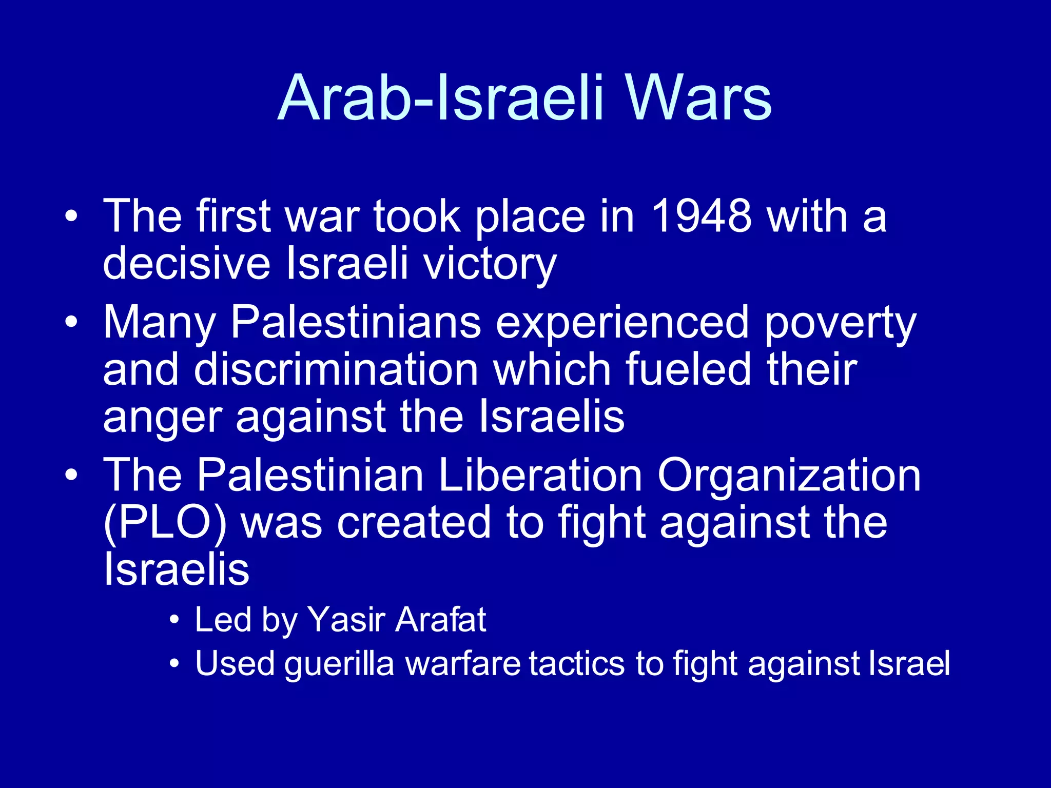 Arab-Israeli Wars The first war took place in 1948 with a decisive Israeli victory Many Palestinians experienced poverty and discrimination which fueled their anger against the Israelis The Palestinian Liberation Organization (PLO) was created to fight against the Israelis Led by Yasir Arafat Used guerilla warfare tactics to fight against Israel 
