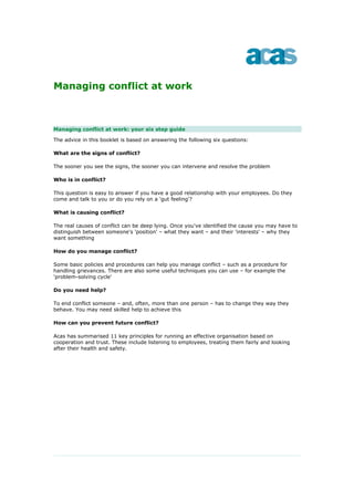 Managing conflict at work



Managing conflict at work: your six step guide

The advice in this booklet is based on answering the following six questions:

What are the signs of conflict?

The sooner you see the signs, the sooner you can intervene and resolve the problem

Who is in conflict?

This question is easy to answer if you have a good relationship with your employees. Do they
come and talk to you or do you rely on a 'gut feeling'?

What is causing conflict?

The real causes of conflict can be deep lying. Once you've identified the cause you may have to
distinguish between someone's 'position' – what they want – and their 'interests' – why they
want something

How do you manage conflict?

Some basic policies and procedures can help you manage conflict – such as a procedure for
handling grievances. There are also some useful techniques you can use – for example the
'problem-solving cycle'

Do you need help?

To end conflict someone – and, often, more than one person – has to change they way they
behave. You may need skilled help to achieve this

How can you prevent future conflict?

Acas has summarised 11 key principles for running an effective organisation based on
cooperation and trust. These include listening to employees, treating them fairly and looking
after their health and safety.
 