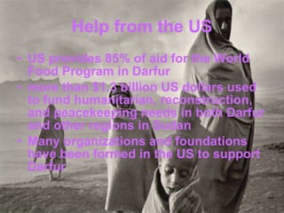 Help from the US US provides 85% of aid for the World Food Program in Darfur more than $1.3 billion US dollars used to fund humanitarian, reconstruction, and peacekeeping needs in both Darfur and other regions in Sudan  Many organizations and foundations have been formed in the US to support Darfur 