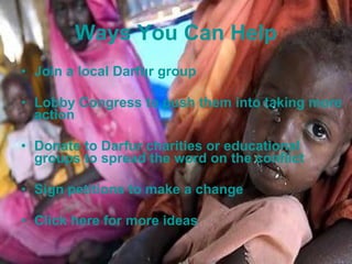 Ways You Can Help Join a local Darfur group Lobby Congress to push them into taking more action Donate to Darfur charities or educational groups to spread the word on the conflict Sign petitions to make a change Click here for more ideas 