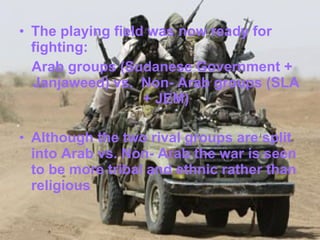 The playing field was now ready for fighting: Arab groups (Sudanese Government + Janjaweed) vs.  Non- Arab groups (SLA + JEM) Although the two rival groups are split into Arab vs. Non- Arab the war is seen to be more tribal and ethnic rather than religious 