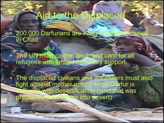 Aid to the Displaced   200,000 Darfurians are living in refugee camps in Chad  The UN must clothe, feed, and care for all refugees with limited monetary support The displaced civilians and volunteers must also fight against mother nature since Darfur is suffering with desertification (land that was previously fertile turns into desert)  
