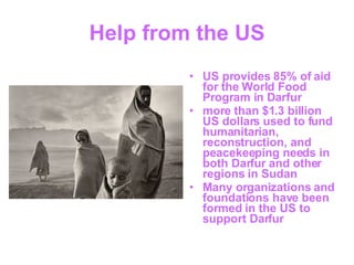 Help from the US US provides 85% of aid for the World Food Program in Darfur more than $1.3 billion US dollars used to fund humanitarian, reconstruction, and peacekeeping needs in both Darfur and other regions in Sudan  Many organizations and foundations have been formed in the US to support Darfur 
