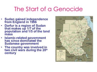 The Start of a Genocide Sudan gained independence from England in 1956 Darfur is a region of Sudan that makes up 1/7 of the population and 1/5 of the land mass Islamic-related government has since dominated the Sudanese government The country was involved in two civil wars during the 20 th  century 