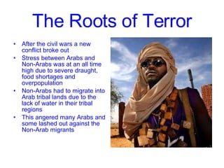 The Roots of Terror After the civil wars a new conflict broke out Stress between Arabs and Non-Arabs was at an all time high due to severe draught, food shortages and overpopulation Non-Arabs had to migrate into Arab tribal lands due to the lack of water in their tribal regions This angered many Arabs and some lashed out against the Non-Arab migrants 