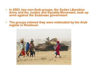 In 2003, two non-Arab groups, the Sudan Liberation Army and the Justice and Equality Movement, took up arms against the Sudanese government The groups claimed they were mistreated by the Arab regime in Khartoum   