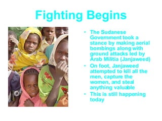 Fighting Begins The Sudanese Government took a stance by making aerial bombings along with ground attacks led by Arab Militia (Janjaweed) On foot, Janjaweed attempted to kill all the men, capture the women, and steal anything valuable This is still happening today 