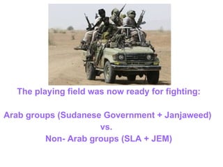 The playing field was now ready for fighting: Arab groups (Sudanese Government + Janjaweed)  vs.  Non- Arab groups (SLA + JEM) 