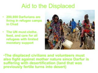 Aid to the   Displaced   200,000 Darfurians are living in refugee camps in Chad   The UN must clothe, feed, and care for all refugees with limited monetary support The displaced civilians and volunteers must also fight against mother nature since Darfur is suffering with desertification (land that was previously fertile turns into desert)  