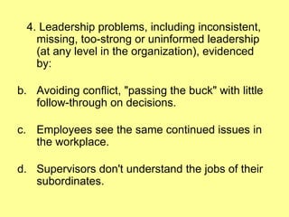 4. Leadership problems, including inconsistent, missing, too-strong or uninformed leadership (at any level in the organization), evidenced by: Avoiding conflict, "passing the buck" with little follow-through on decisions. Employees see the same continued issues in the workplace.  Supervisors don't understand the jobs of their subordinates. 