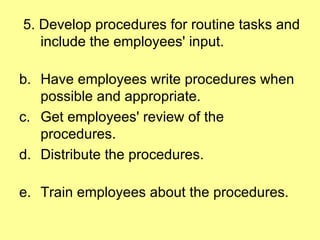 5. Develop procedures for routine tasks and include the employees' input. Have employees write procedures when possible and appropriate.  Get employees' review of the procedures. Distribute the procedures. Train employees about the procedures. 