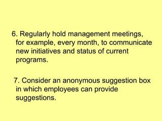 6. Regularly hold management meetings, for example, every month, to communicate new initiatives and status of current programs. 7. Consider an anonymous suggestion box in which employees can provide suggestions. 