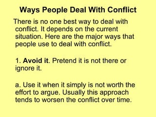 Ways People Deal With Conflict There is no one best way to deal with conflict. It depends on the current situation. Here are the major ways that people use to deal with conflict.  1.  Avoid it . Pretend it is not there or ignore it. a. Use it when it simply is not worth the effort to argue. Usually this approach tends to worsen the conflict over time.  