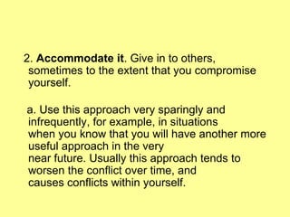 2.  Accommodate it . Give in to others, sometimes to the extent that you compromise yourself. a. Use this approach very sparingly and infrequently, for example, in situations  when you know that you will have another more useful approach in the very near future. Usually this approach tends to worsen the conflict over time, and causes conflicts within yourself. 