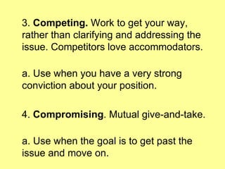 3.  Competing.  Work to get your way, rather than clarifying and addressing the issue. Competitors love accommodators. a. Use when you have a very strong conviction about your position. 4.  Compromising . Mutual give-and-take. a. Use when the goal is to get past the issue and move on. 