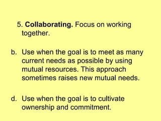 5.  Collaborating.  Focus on working together. Use when the goal is to meet as many current needs as possible by using mutual resources. This approach sometimes raises new mutual needs. Use when the goal is to cultivate ownership and commitment. 