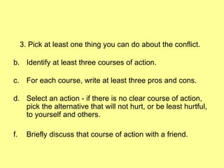 3. Pick at least one thing you can do about the conflict. Identify at least three courses of action. For each course, write at least three pros and cons. Select an action - if there is no clear course of action, pick the alternative that will not hurt, or be least hurtful, to yourself and others. Briefly discuss that course of action with a friend. 