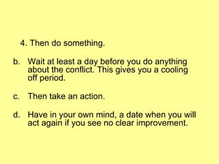 4. Then do something. Wait at least a day before you do anything about the conflict. This gives you a cooling off period. Then take an action. Have in your own mind, a date when you will act again if you see no clear improvement.  