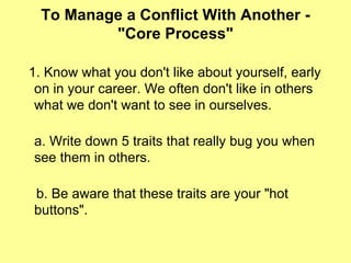 To Manage a Conflict With Another - "Core Process" 1. Know what you don't like about yourself, early on in your career. We often don't like in others what we don't want to see in ourselves.  a. Write down 5 traits that really bug you when see them in others. b. Be aware that these traits are your "hot buttons".  