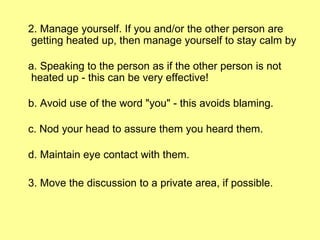 2. Manage yourself. If you and/or the other person are getting heated up, then manage yourself to stay calm by a. Speaking to the person as if the other person is not heated up - this can be very effective!  b. Avoid use of the word "you" - this avoids blaming. c. Nod your head to assure them you heard them. d. Maintain eye contact with them. 3. Move the discussion to a private area, if possible. 