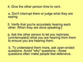 4. Give the other person time to vent. a. Don't interrupt them or judge what they are saying. 5. Verify that you're accurately hearing each other. When they are done speaking:} a. Ask the other person to let you rephrase (uninterrupted) what you are hearing from them to ensure you are hearing them. b. To understand them more, ask open-ended questions. Avoid "why" questions - those questions often make people feel defensive. 