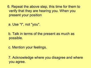 6. Repeat the above step, this time for them to verify that they are hearing you. When you present your position a. Use "I", not "you". b. Talk in terms of the present as much as possible. c. Mention your feelings. 7. Acknowledge where you disagree and where you agree. 