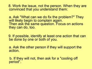 8. Work the issue, not the person. When they are convinced that you understand them: a. Ask "What can we do fix the problem?" They will likely begin to complain again.  Then ask the same question. Focus on actions they can do, too. 9. If possible, identify at least one action that can be done by one or both of you. a. Ask the other person if they will support the action. b. If they will not, then ask for a "cooling off period". 