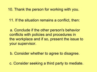10. Thank the person for working with you. 11. If the situation remains a conflict, then: a. Conclude if the other person's behavior conflicts with policies and procedures in the workplace and if so, present the issue to your supervisor. b. Consider whether to agree to disagree. c. Consider seeking a third party to mediate. 