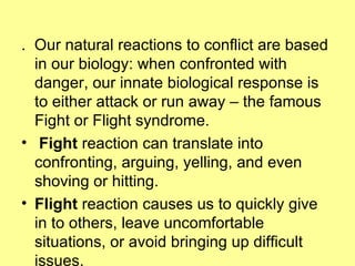 .  Our natural reactions to conflict are based in our biology: when confronted with danger, our innate biological response is to either attack or run away – the famous Fight or Flight syndrome.  Fight  reaction can translate into confronting, arguing, yelling, and even shoving or hitting.   Flight  reaction causes us to quickly give in to others, leave uncomfortable situations, or avoid bringing up difficult issues.   