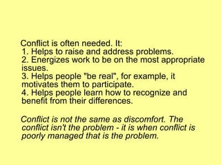 Conflict is often needed. It: 1. Helps to raise and address problems. 2. Energizes work to be on the most appropriate issues. 3. Helps people "be real", for example, it motivates them to participate.  4. Helps people learn how to recognize and benefit from their differences. Conflict is not the same as discomfort. The conflict isn't the problem - it is when conflict is poorly managed that is the problem.  