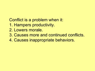 Conflict is a problem when it: 1. Hampers productivity. 2. Lowers morale. 3. Causes more and continued conflicts. 4. Causes inappropriate behaviors. 