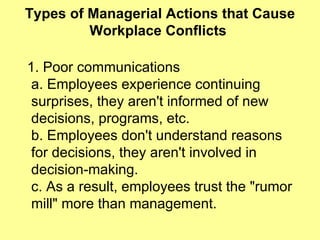 Types of Managerial Actions that Cause Workplace Conflicts  1. Poor communications a. Employees experience continuing surprises, they aren't informed of new  decisions, programs, etc.  b. Employees don't understand reasons for decisions, they aren't involved in  decision-making. c. As a result, employees trust the "rumor mill" more than management.  