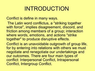 INTRODUCTION  Conflict is define in many ways.  The Latin word conflictus, a &quot;striking together with force&quot;, implies disagreement, discord, and friction among members of a group; interaction where words, emotions, and actions &quot;strike together&quot; to produce disruptive effects.  Conflict is an unavoidable outgrowth of group life, for by entering into relations with others we must negotiate and renegotiate our undertakings and our outcomes. There are four main types of conflict: Interpersonal Conflict, Intrapersonal Conflict, Intergroup Conflict. 