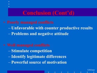 S.M.Israr
Conclusion (Cont’d)
• Poorly managed conflicts
– Unfavorable with counter productive results
– Problems and negative attitude
• Well managed conflicts
– Stimulate competition
– Identify legitimate differences
– Powerful source of motivation
 