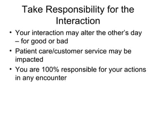 Take Responsibility for the Interaction Your interaction may alter the other’s day – for good or bad Patient care/customer service may be impacted You are 100% responsible for your actions in any encounter 