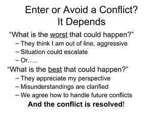 Enter or Avoid a Conflict? It Depends “ What is the  worst  that could happen?” They think I am out of line, aggressive Situation could escalate Or….. “ What is the  best  that could happen?” They appreciate my perspective Misunderstandings are clarified We agree how to handle future conflicts And the conflict is resolved ! 