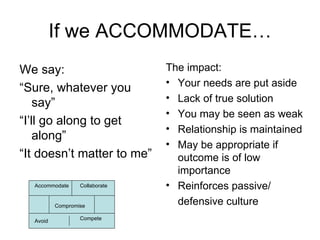 If we ACCOMMODATE… We say: “ Sure, whatever you say”  “ I’ll go along to get along” “ It doesn’t matter to me” The impact: Your needs are put aside Lack of true solution You may be seen as weak Relationship is maintained May be appropriate if outcome is of low importance Reinforces passive/ defensive culture Accommodate Collaborate Compromise Avoid Compete 