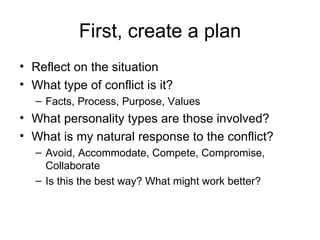 First, create a plan Reflect on the situation What type of conflict is it? Facts, Process, Purpose, Values What personality types are those involved? What is my natural response to the conflict? Avoid, Accommodate, Compete, Compromise, Collaborate Is this the best way? What might work better? 