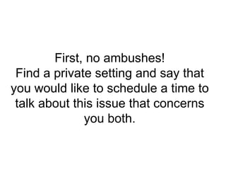 First, no ambushes! Find a private setting and say that you would like to schedule a time to talk about this issue that concerns you both. 
