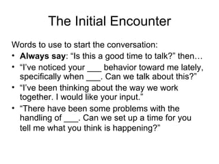 The Initial Encounter Words to use to start the conversation: Always say : “Is this a good time to talk?” then… “ I’ve noticed your ___ behavior toward me lately, specifically when ___. Can we talk about this?” “ I’ve been thinking about the way we work together. I would like your input.” “ There have been some problems with the handling of ___. Can we set up a time for you tell me what you think is happening?”   